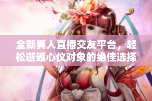 全新真人直播交友平台，轻松邂逅心仪对象的绝佳选择