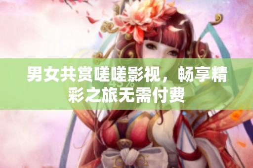 男女共赏嗟嗟影视，畅享精彩之旅无需付费