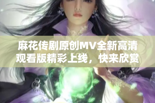麻花传剧原创MV全新高清观看版精彩上线，快来欣赏！