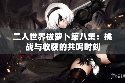 二人世界拔萝卜第八集：挑战与收获的共鸣时刻