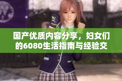 国产优质内容分享，妇女们的6080生活指南与经验交流