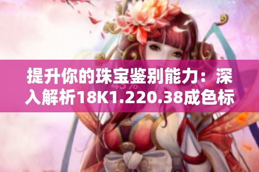 提升你的珠宝鉴别能力：深入解析18K1.220.38成色标准