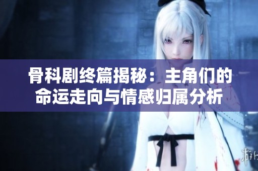 骨科剧终篇揭秘：主角们的命运走向与情感归属分析