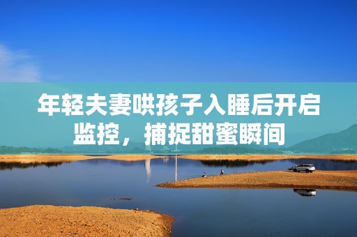 年轻夫妻哄孩子入睡后开启监控，捕捉甜蜜瞬间