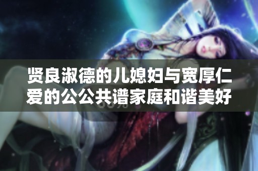 贤良淑德的儿媳妇与宽厚仁爱的公公共谱家庭和谐美好篇章