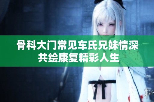 骨科大门常见车氏兄妹情深 共绘康复精彩人生