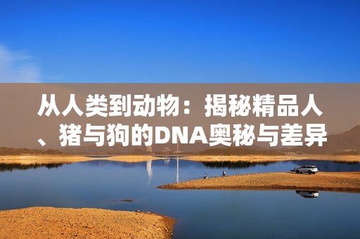 从人类到动物：揭秘精品人、猪与狗的DNA奥秘与差异