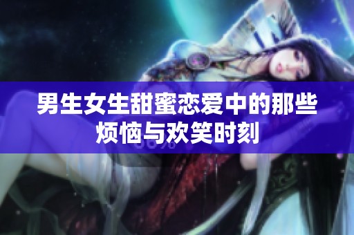 男生女生甜蜜恋爱中的那些烦恼与欢笑时刻