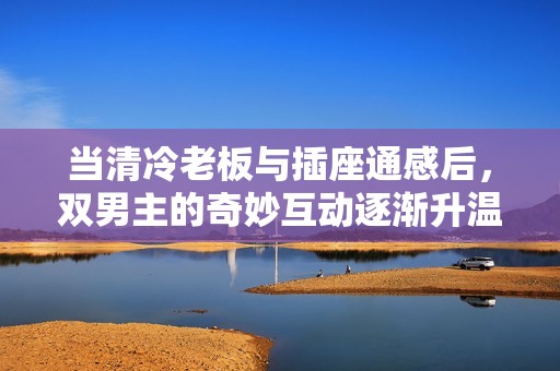 当清冷老板与插座通感后，双男主的奇妙互动逐渐升温
