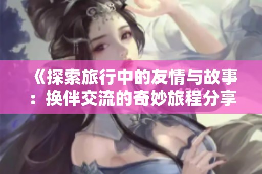 《探索旅行中的友情与故事：换伴交流的奇妙旅程分享》