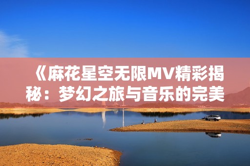 《麻花星空无限MV精彩揭秘：梦幻之旅与音乐的完美融合》