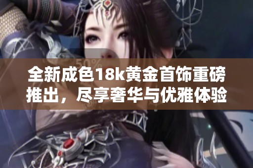 全新成色18k黄金首饰重磅推出，尽享奢华与优雅体验