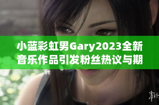 小蓝彩虹男Gary2023全新音乐作品引发粉丝热议与期待