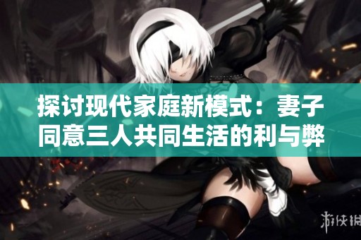 探讨现代家庭新模式：妻子同意三人共同生活的利与弊分析
