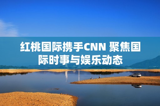 红桃国际携手CNN 聚焦国际时事与娱乐动态