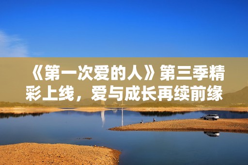 《第一次爱的人》第三季精彩上线，爱与成长再续前缘