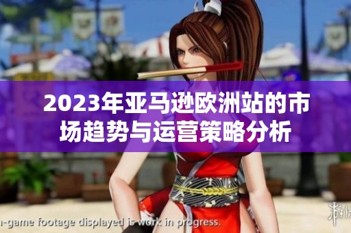 2023年亚马逊欧洲站的市场趋势与运营策略分析