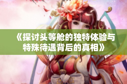 《探讨头等舱的独特体验与特殊待遇背后的真相》