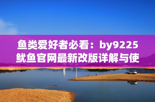 鱼类爱好者必看：by9225鱿鱼官网最新改版详解与使用技巧