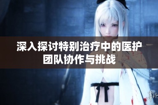 深入探讨特别治疗中的医护团队协作与挑战