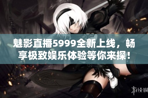 魅影直播5999全新上线，畅享极致娱乐体验等你来探！