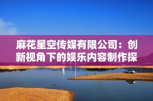 麻花星空传媒有限公司：创新视角下的娱乐内容制作探索之旅