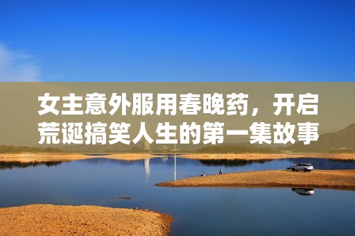 女主意外服用春晚药，开启荒诞搞笑人生的第一集故事