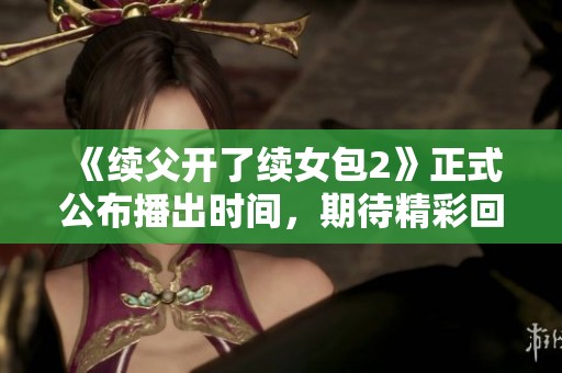 《续父开了续女包2》正式公布播出时间，期待精彩回归！