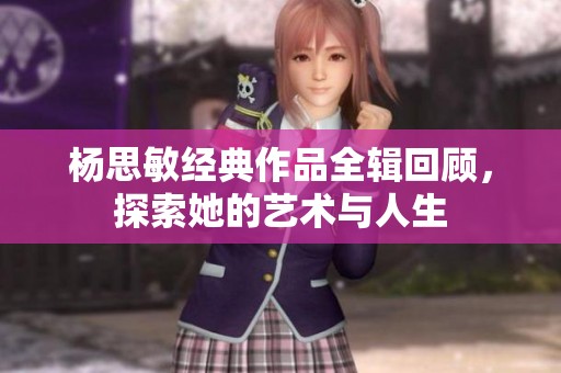 杨思敏经典作品全辑回顾，探索她的艺术与人生