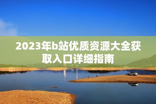 2023年b站优质资源大全获取入口详细指南