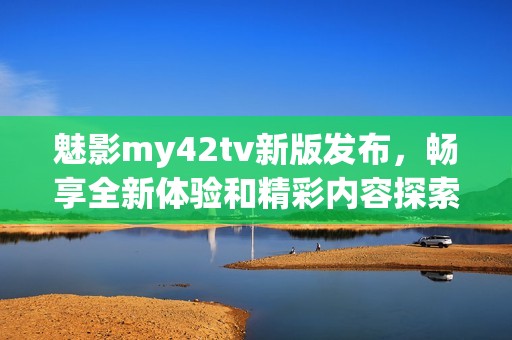 魅影my42tv新版发布，畅享全新体验和精彩内容探索