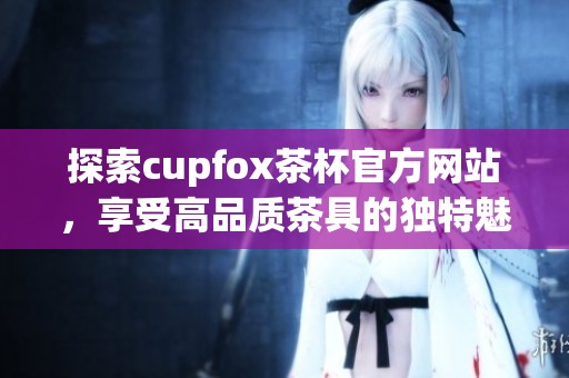 探索cupfox茶杯官方网站，享受高品质茶具的独特魅力