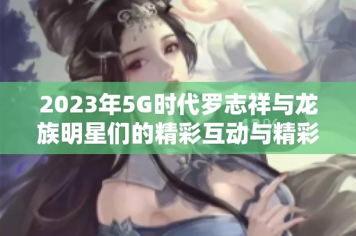 2023年5G时代罗志祥与龙族明星们的精彩互动与精彩瞬间揭秘