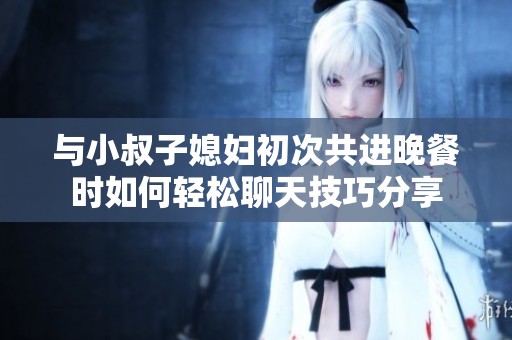 与小叔子媳妇初次共进晚餐时如何轻松聊天技巧分享
