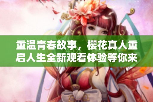 重温青春故事，樱花真人重启人生全新观看体验等你来发现
