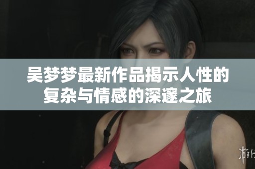吴梦梦最新作品揭示人性的复杂与情感的深邃之旅
