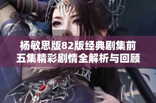 杨敏思版82版经典剧集前五集精彩剧情全解析与回顾