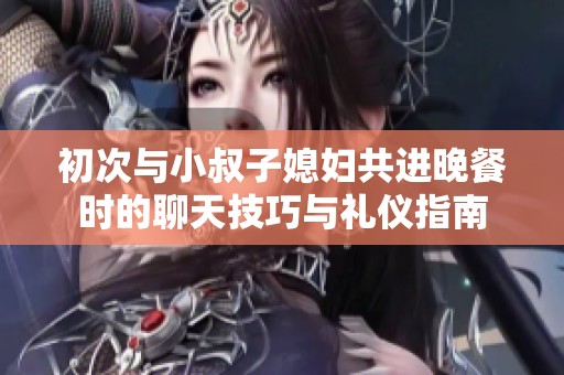 初次与小叔子媳妇共进晚餐时的聊天技巧与礼仪指南