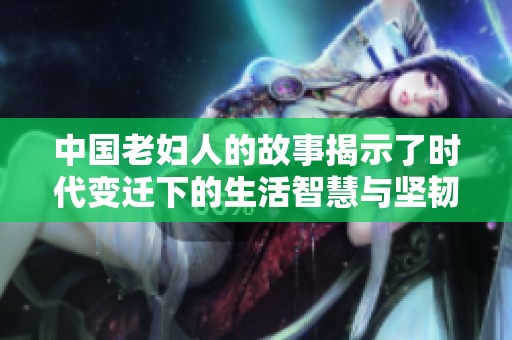 中国老妇人的故事揭示了时代变迁下的生活智慧与坚韧精神