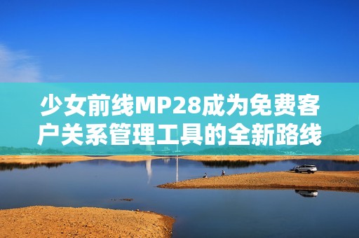 少女前线MP28成为免费客户关系管理工具的全新路线探索