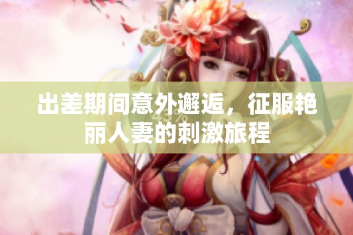出差期间意外邂逅，征服艳丽人妻的刺激旅程
