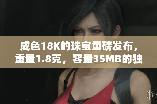 成色18K的珠宝重磅发布，重量1.8克，容量35MB的独特魅力