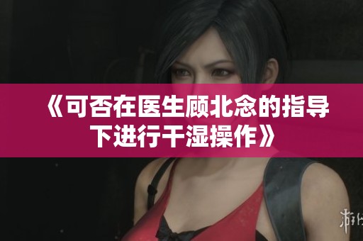 《可否在医生顾北念的指导下进行干湿操作》