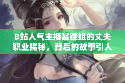 B站人气主播暴躁姐的丈夫职业揭秘，背后的故事引人关注