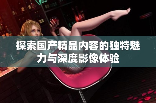 探索国产精品内容的独特魅力与深度影像体验