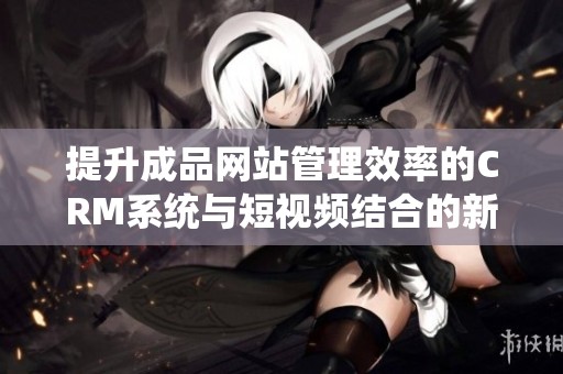 提升成品网站管理效率的CRM系统与短视频结合的新模式