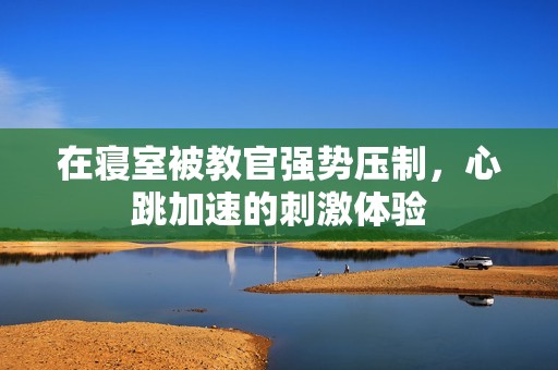 在寝室被教官强势压制，心跳加速的刺激体验