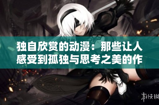 独自欣赏的动漫：那些让人感受到孤独与思考之美的作品