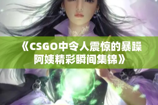 《CSGO中令人震惊的暴躁阿姨精彩瞬间集锦》