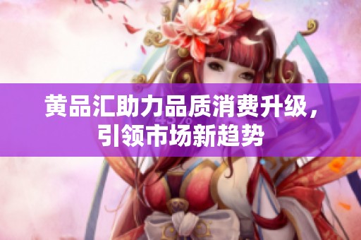黄品汇助力品质消费升级，引领市场新趋势